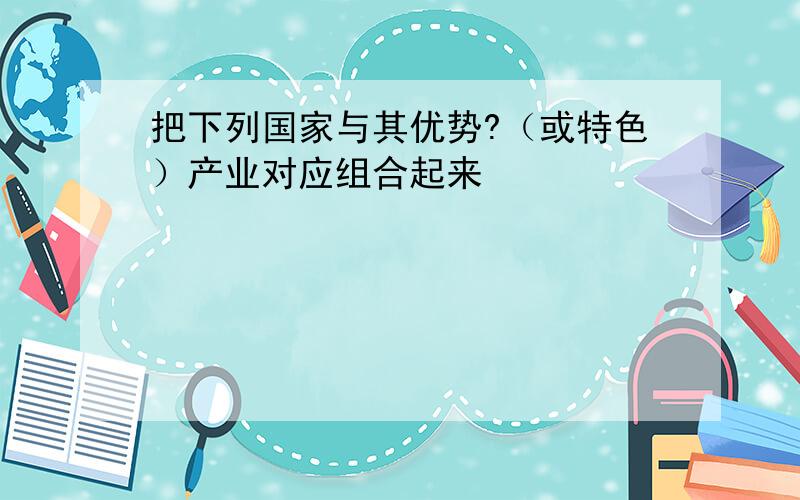 把下列国家与其优势?（或特色）产业对应组合起来