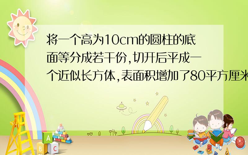 将一个高为10cm的圆柱的底面等分成若干份,切开后平成一个近似长方体,表面积增加了80平方厘米,