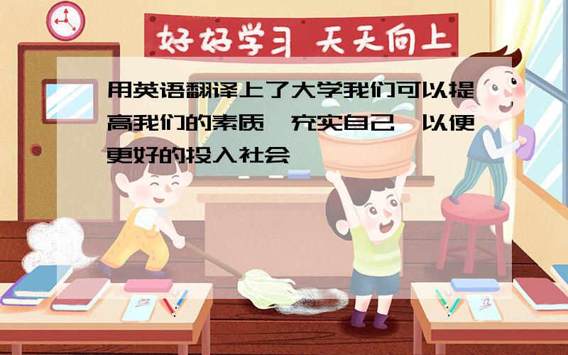 用英语翻译上了大学我们可以提高我们的素质,充实自己,以便更好的投入社会