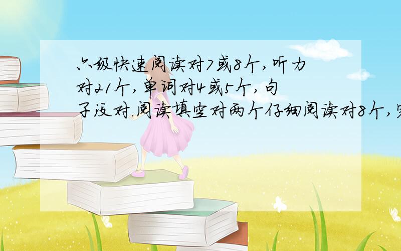 六级快速阅读对7或8个,听力对21个,单词对4或5个,句子没对.阅读填空对两个仔细阅读对8个,完型对5个.