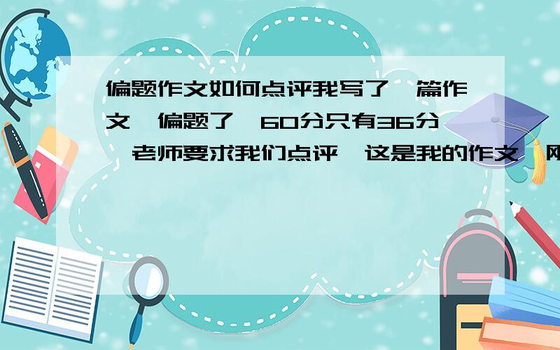 偏题作文如何点评我写了一篇作文,偏题了,60分只有36分,老师要求我们点评,这是我的作文,刚打完,我的题目是偏题了,请各