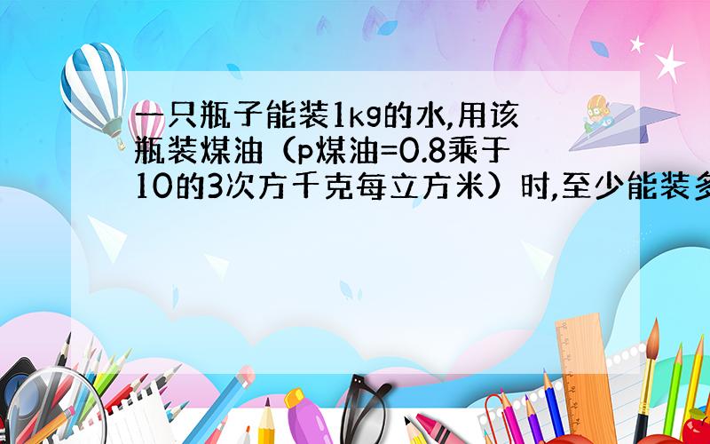 一只瓶子能装1kg的水,用该瓶装煤油（p煤油=0.8乘于10的3次方千克每立方米）时,至少能装多少千克的煤油?