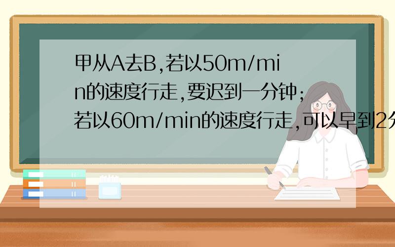 甲从A去B,若以50m/min的速度行走,要迟到一分钟；若以60m/min的速度行走,可以早到2分钟,求A到B的距离