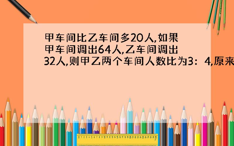 甲车间比乙车间多20人,如果甲车间调出64人,乙车间调出32人,则甲乙两个车间人数比为3：4,原来甲乙车间各有多少人?