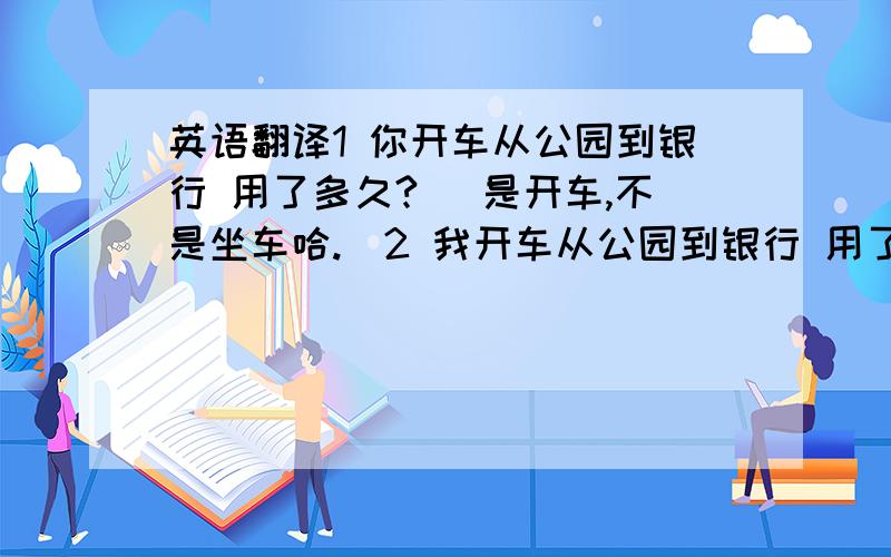 英语翻译1 你开车从公园到银行 用了多久?（ 是开车,不是坐车哈.）2 我开车从公园到银行 用了5分钟.it take