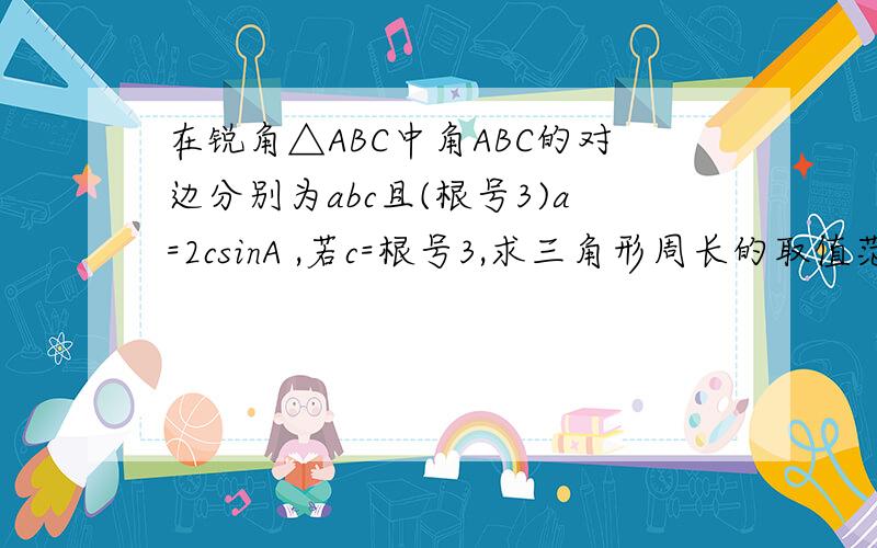 在锐角△ABC中角ABC的对边分别为abc且(根号3)a=2csinA ,若c=根号3,求三角形周长的取值范围