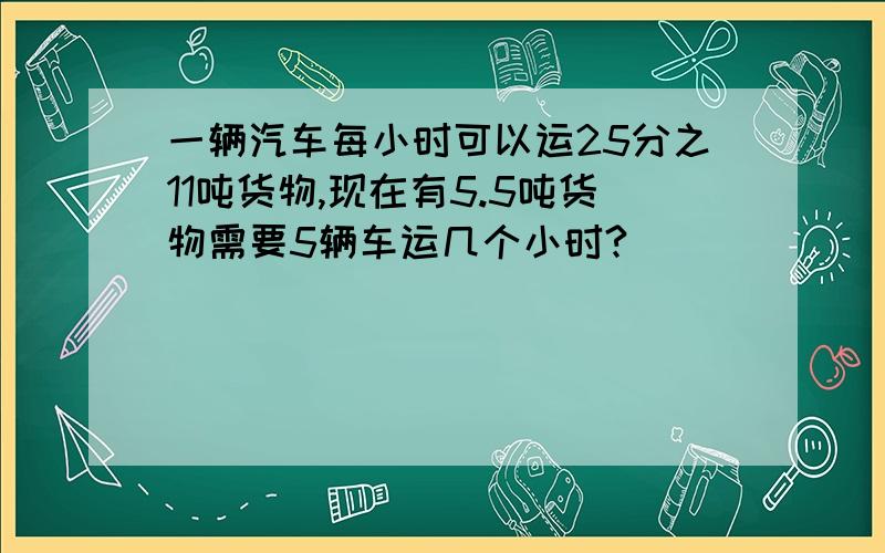 一辆汽车每小时可以运25分之11吨货物,现在有5.5吨货物需要5辆车运几个小时?