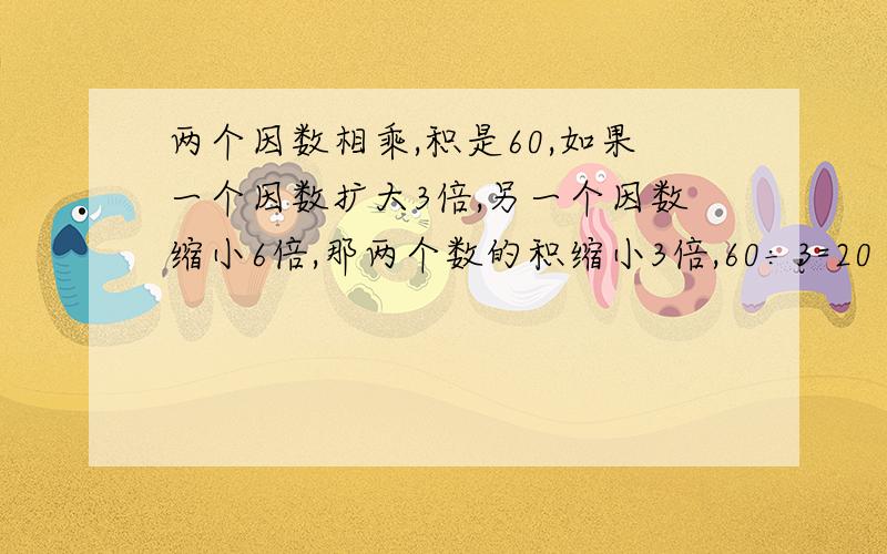 两个因数相乘,积是60,如果一个因数扩大3倍,另一个因数缩小6倍,那两个数的积缩小3倍,60÷3=20 这个有