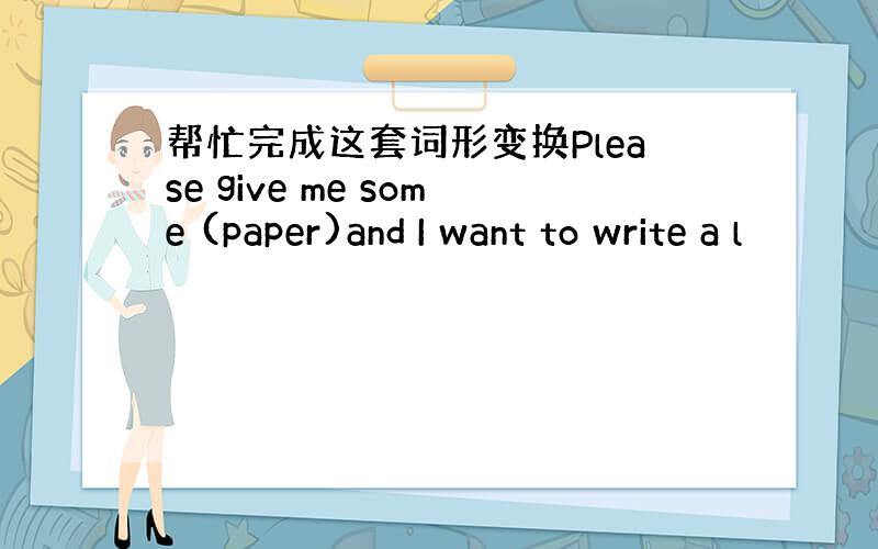 帮忙完成这套词形变换Please give me some (paper)and I want to write a l