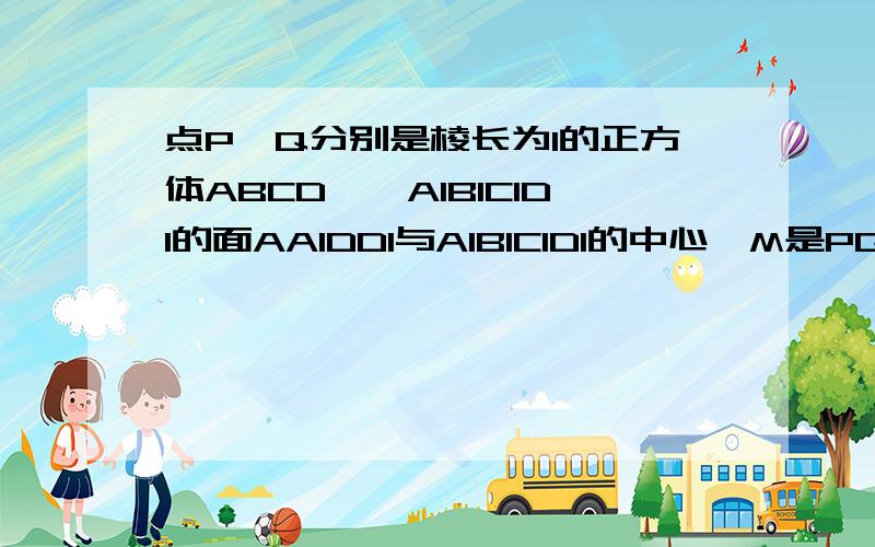 点P、Q分别是棱长为1的正方体ABCD——A1B1C1D1的面AA1DD1与A1B1C1D1的中心,M是PQ上的点