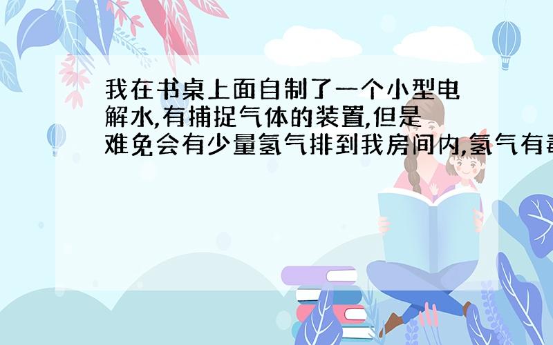 我在书桌上面自制了一个小型电解水,有捕捉气体的装置,但是难免会有少量氢气排到我房间内,氢气有毒吗?