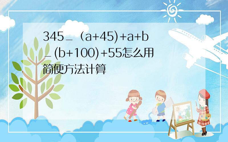 345_（a+45)+a+b_(b+100)+55怎么用简便方法计算