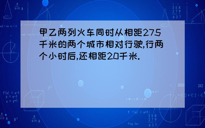 甲乙两列火车同时从相距275千米的两个城市相对行驶,行两个小时后,还相距20千米.