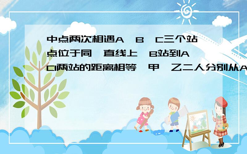 中点两次相遇A、B、C三个站点位于同一直线上,B站到A、Cl两站的距离相等,甲、乙二人分别从A、C两站同时出发相向而行,