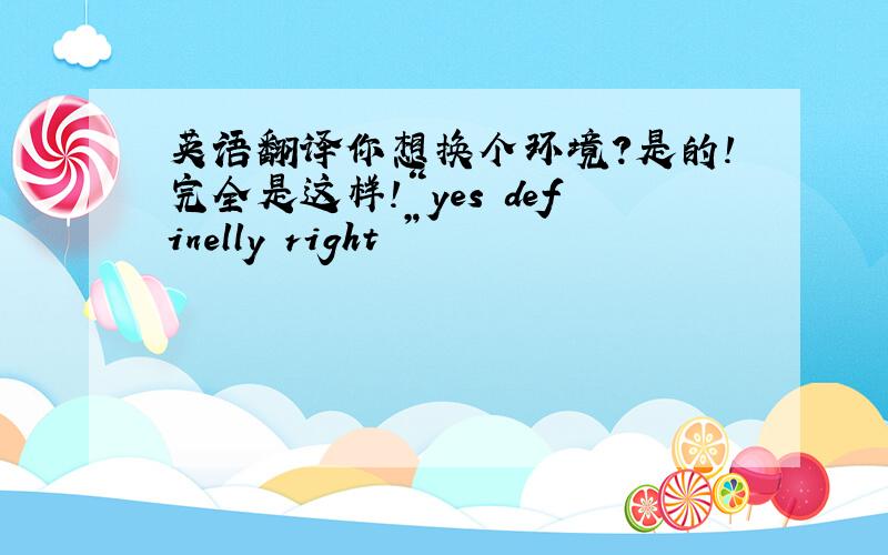 英语翻译你想换个环境?是的!完全是这样!“yes definelly right ”