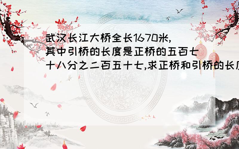 武汉长江大桥全长1670米,其中引桥的长度是正桥的五百七十八分之二百五十七,求正桥和引桥的长度分别是多少米?