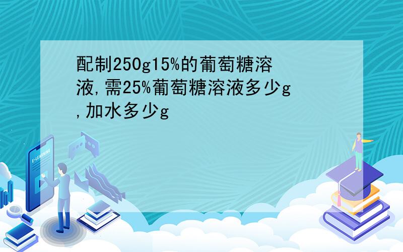 配制250g15%的葡萄糖溶液,需25%葡萄糖溶液多少g,加水多少g