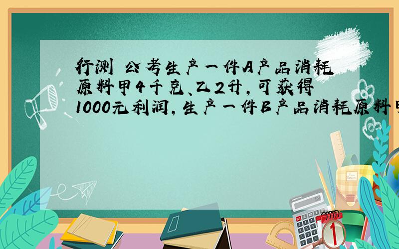 行测 公考生产一件A产品消耗原料甲4千克、乙2升,可获得1000元利润,生产一件B产品消耗原料甲3千克、乙5升,可获得1