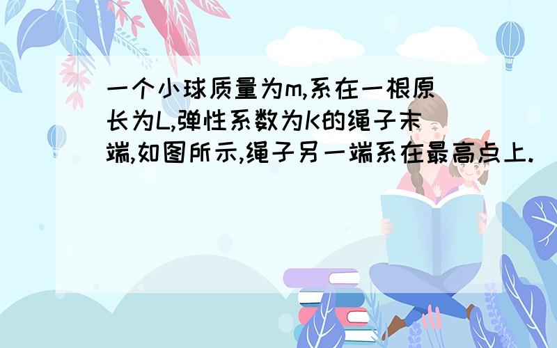 一个小球质量为m,系在一根原长为L,弹性系数为K的绳子末端,如图所示,绳子另一端系在最高点上.