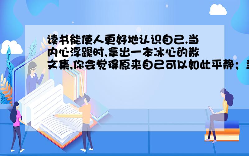 读书能使人更好地认识自己.当内心浮躁时,拿出一本冰心的散文集,你会觉得原来自己可以如此平静；当内心彷徨时,拿出一本鲁迅的