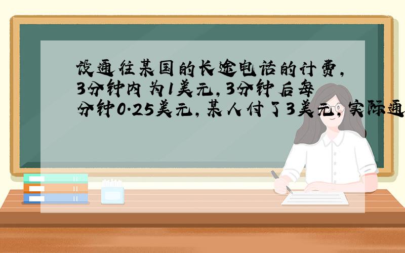 设通往某国的长途电话的计费,3分钟内为1美元,3分钟后每分钟0.25美元,某人付了3美元,实际通话时间?