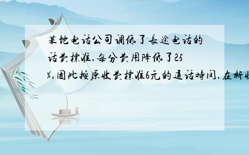 某地电话公司调低了长途电话的话费标准,每分费用降低了25%,因此按原收费标准6元的通话时间,在新收费标准下可通话5分时间