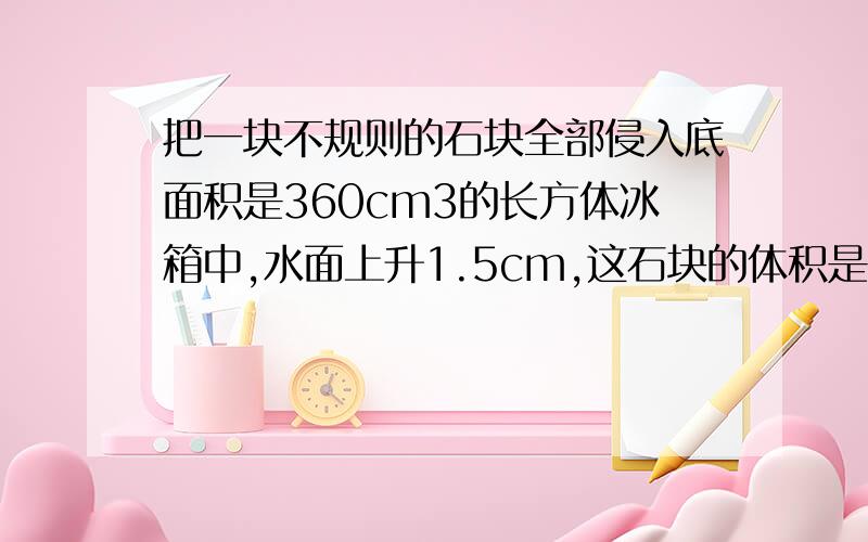 把一块不规则的石块全部侵入底面积是360cm3的长方体冰箱中,水面上升1.5cm,这石块的体积是多少立方厘米