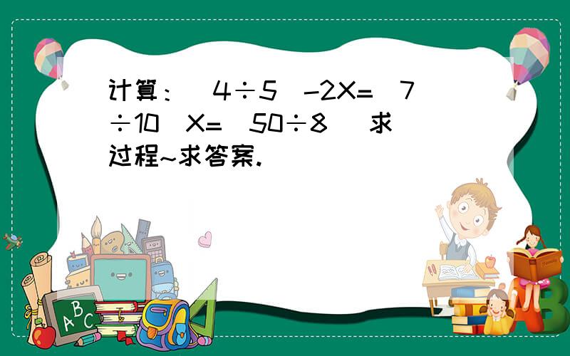 计算：(4÷5)-2X=(7÷10)X=(50÷8) 求过程~求答案.