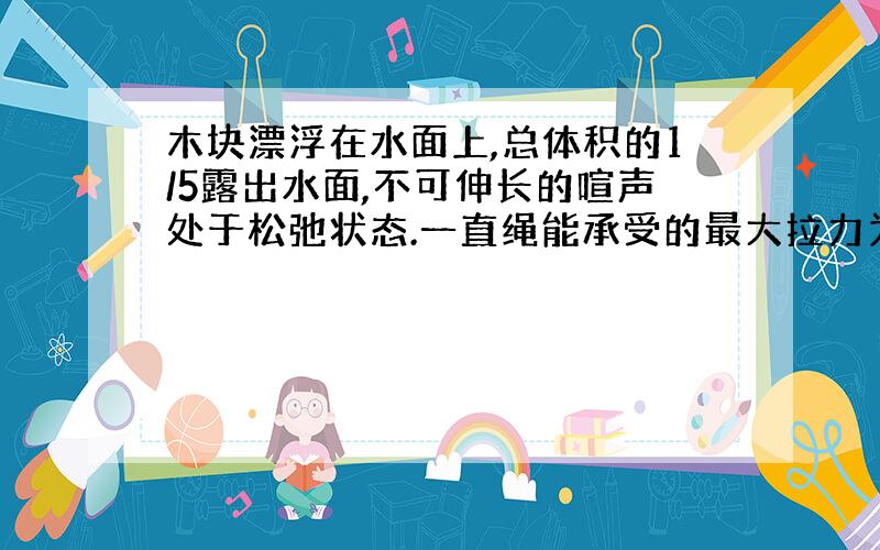 木块漂浮在水面上,总体积的1/5露出水面,不可伸长的喧声处于松弛状态.一直绳能承受的最大拉力为5N