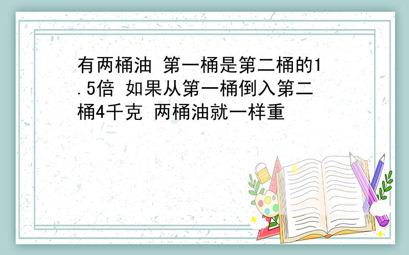 有两桶油 第一桶是第二桶的1.5倍 如果从第一桶倒入第二桶4千克 两桶油就一样重