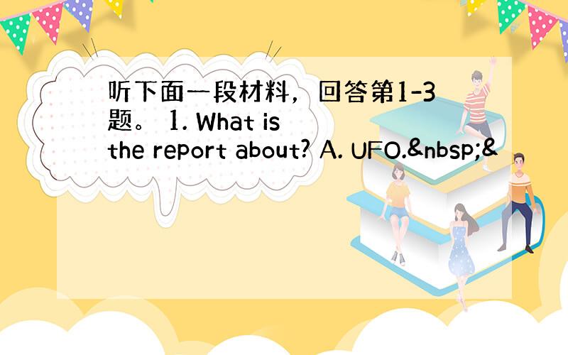 听下面一段材料，回答第1-3题。 1. What is the report about? A. UFO. &