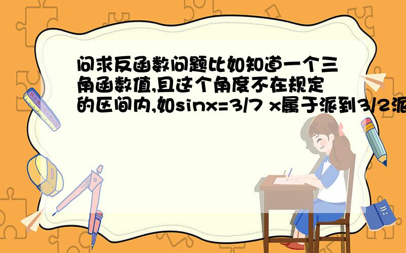 问求反函数问题比如知道一个三角函数值,且这个角度不在规定的区间内,如sinx=3/7 x属于派到3/2派,求arcsin