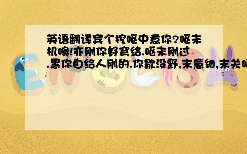 英语翻译宾个挖呕中意你?呕末机噢!亦刚你好穹给.呕末刚过.黑你自给人刚的.你歇没野,末意细,末关呕细.黑你自给的细.末来