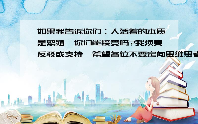 如果我告诉你们：人活着的本质是繁殖…你们能接受吗?我须要反驳或支持…希望各位不要定向思维思考!