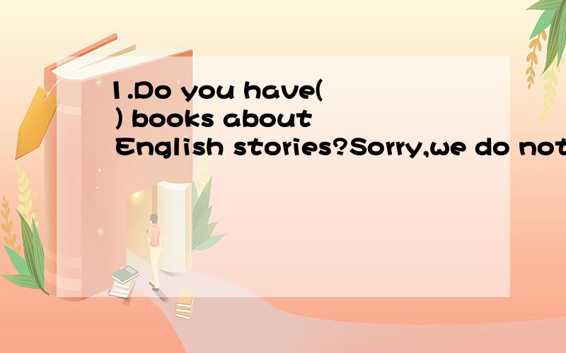 1.Do you have( ) books about English stories?Sorry,we do not