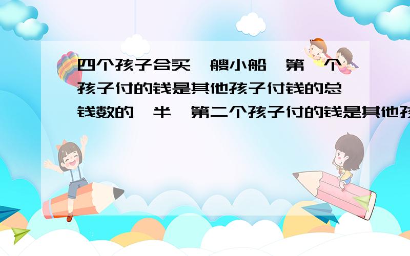 四个孩子合买一艘小船,第一个孩子付的钱是其他孩子付钱的总钱数的一半,第二个孩子付的钱是其他孩子付的