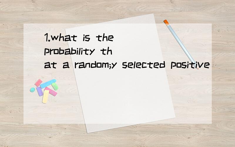 1.what is the probability that a random;y selected positive