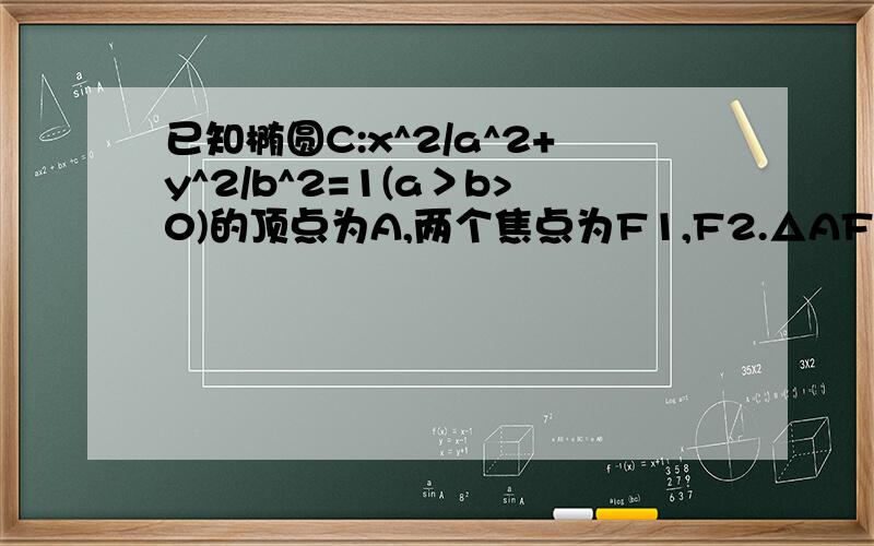 已知椭圆C:x^2/a^2+y^2/b^2=1(a＞b>0)的顶点为A,两个焦点为F1,F2.△AF1F2为三角形且周长