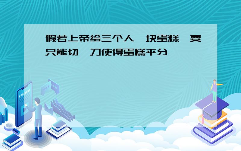 假若上帝给三个人一块蛋糕,要只能切一刀使得蛋糕平分,