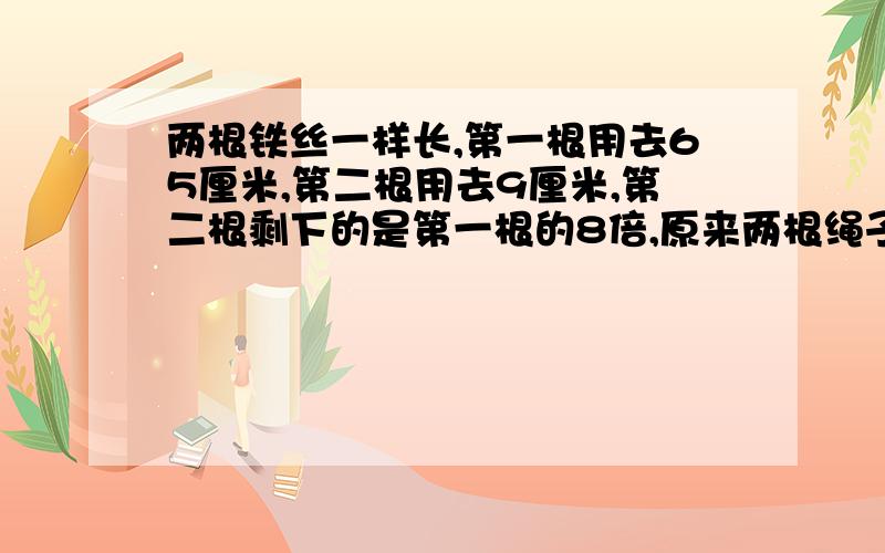 两根铁丝一样长,第一根用去65厘米,第二根用去9厘米,第二根剩下的是第一根的8倍,原来两根绳子各有多长