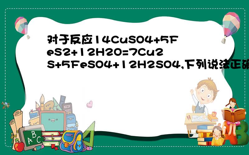 对于反应14CuSO4+5FeS2+12H2O=7Cu2S+5FeSO4+12H2SO4,下列说法正确的是 [ ]