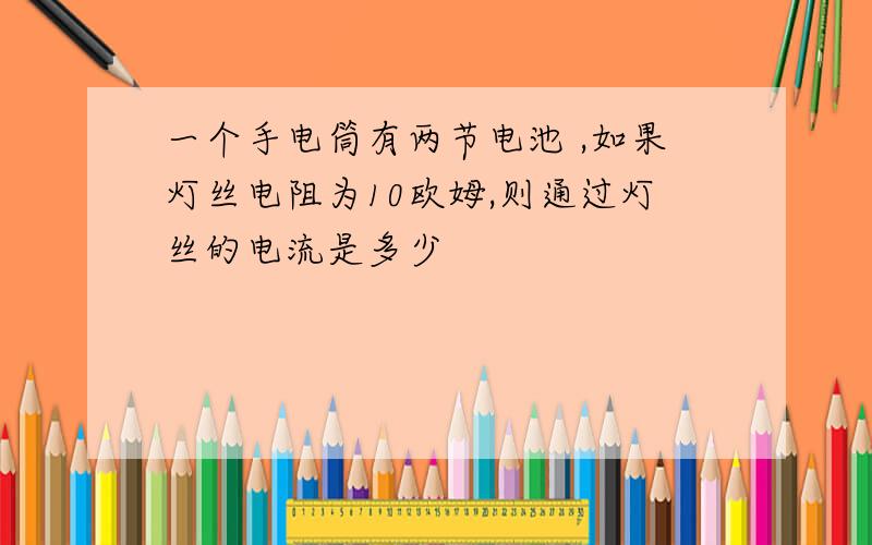 一个手电筒有两节电池 ,如果灯丝电阻为10欧姆,则通过灯丝的电流是多少