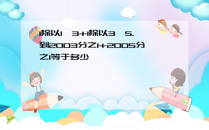 1除以1×3+1除以3×5.到2003分之1+2005分之1等于多少