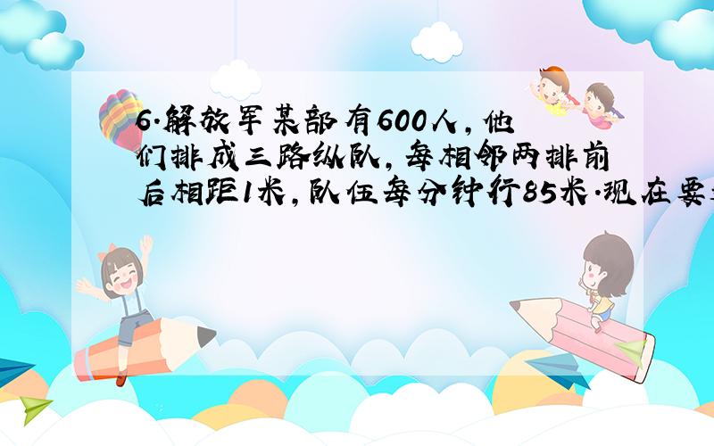 6．解放军某部有600人,他们排成三路纵队,每相邻两排前后相距1米,队伍每分钟行85米.现在要通过一座长396米的桥,从