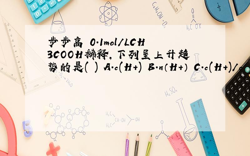 步步高 0.1mol/LCH3COOH稀释,下列呈上升趋势的是( ) A.c(H+) B.n（H+） C.c(H+)/c