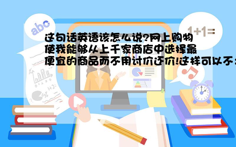 这句话英语该怎么说?网上购物使我能够从上千家商店中选择最便宜的商品而不用讨价还价!这样可以不：Online shoppi