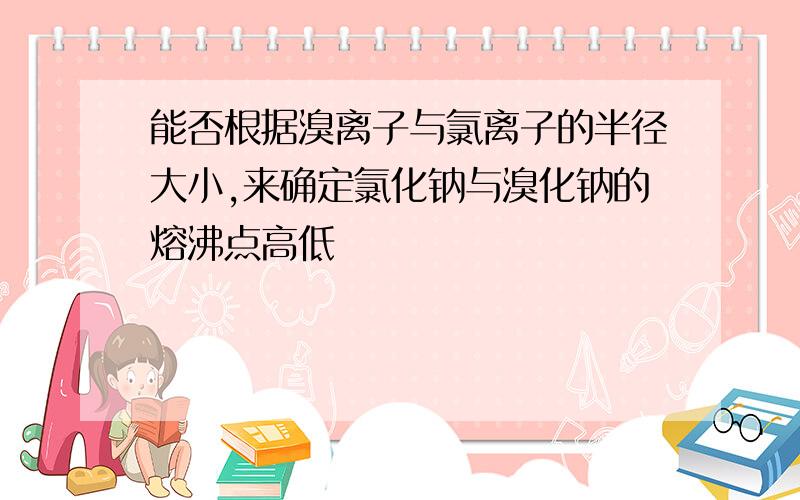 能否根据溴离子与氯离子的半径大小,来确定氯化钠与溴化钠的熔沸点高低