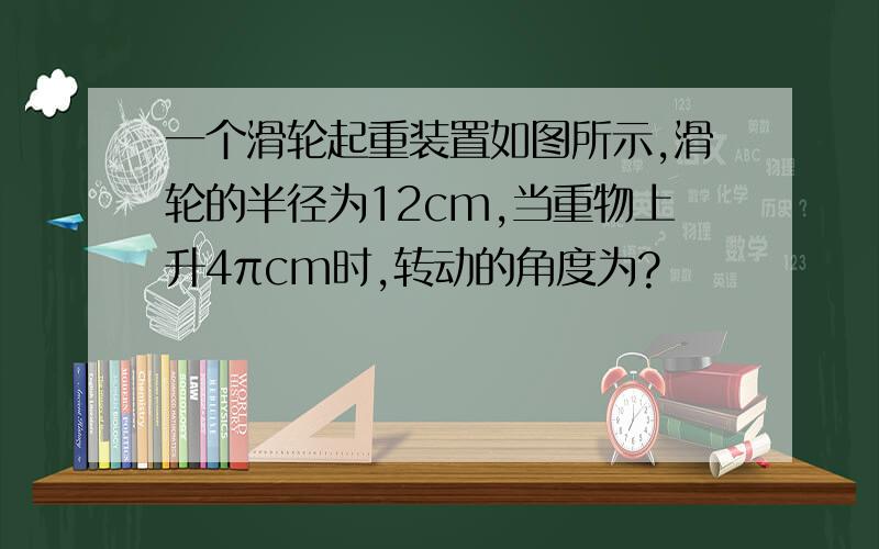 一个滑轮起重装置如图所示,滑轮的半径为12cm,当重物上升4πcm时,转动的角度为?