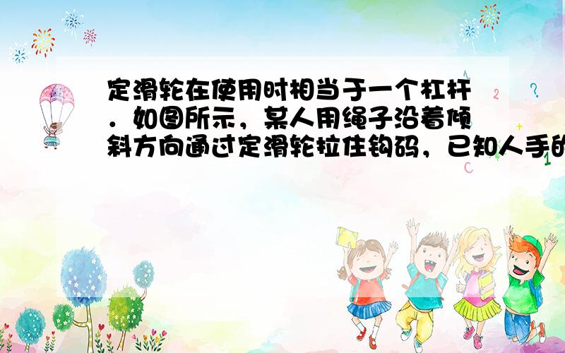 定滑轮在使用时相当于一个杠杆．如图所示，某人用绳子沿着倾斜方向通过定滑轮拉住钩码，已知人手的拉力为F，钩码重力为G．若不