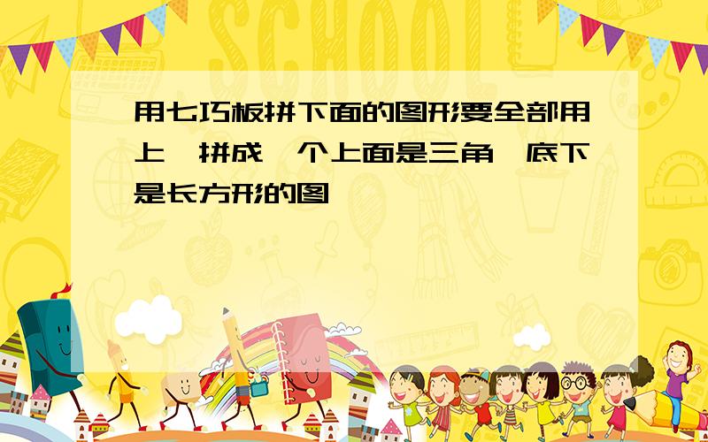 用七巧板拼下面的图形要全部用上,拼成一个上面是三角,底下是长方形的图,